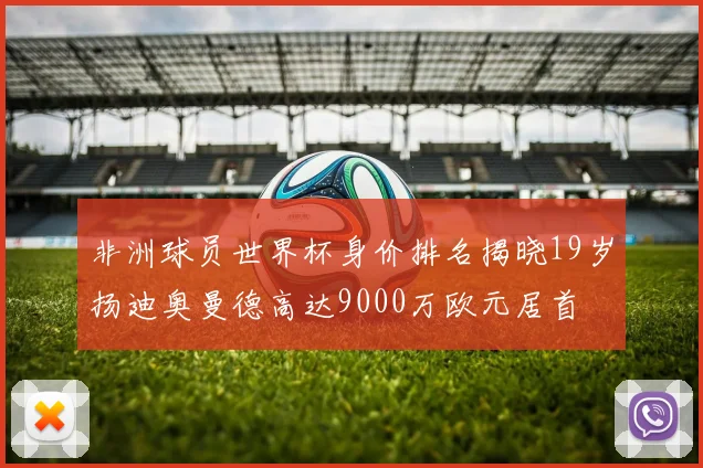 非洲球员世界杯身价排名揭晓19岁扬迪奥曼德高达9000万欧元居首