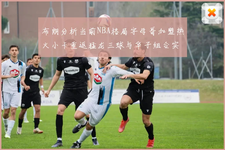 布朗分析当前NBA格局字母哥加盟热火小卡重返猛龙三球与华子组合实力强劲