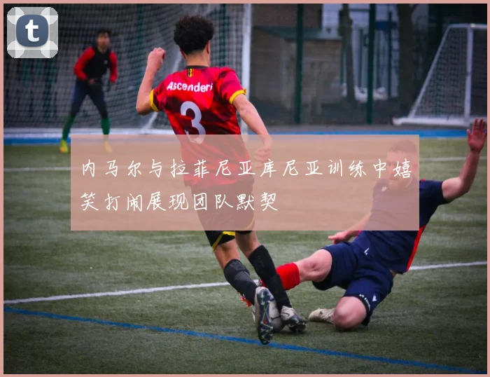 内马尔与拉菲尼亚库尼亚训练中嬉笑打闹展现团队默契