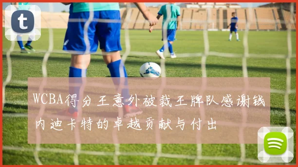 WCBA得分王意外被裁王牌队感谢钱内迪卡特的卓越贡献与付出