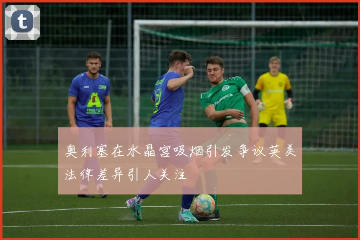 奥利塞在水晶宫吸烟引发争议英美法律差异引人关注