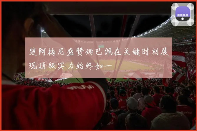 楚阿梅尼盛赞姆巴佩在关键时刻展现顶级实力始终如一