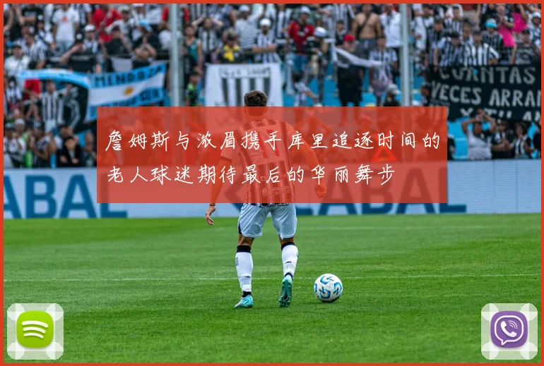 詹姆斯与浓眉携手库里追逐时间的老人球迷期待最后的华丽舞步