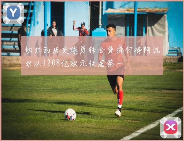 切尔西历史球员转会费排行榜阿扎尔以1208亿欧元位居第一