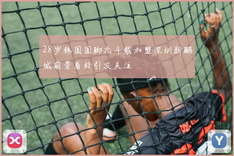 28岁韩国国脚元斗载加盟深圳新鹏城前景看好引发关注