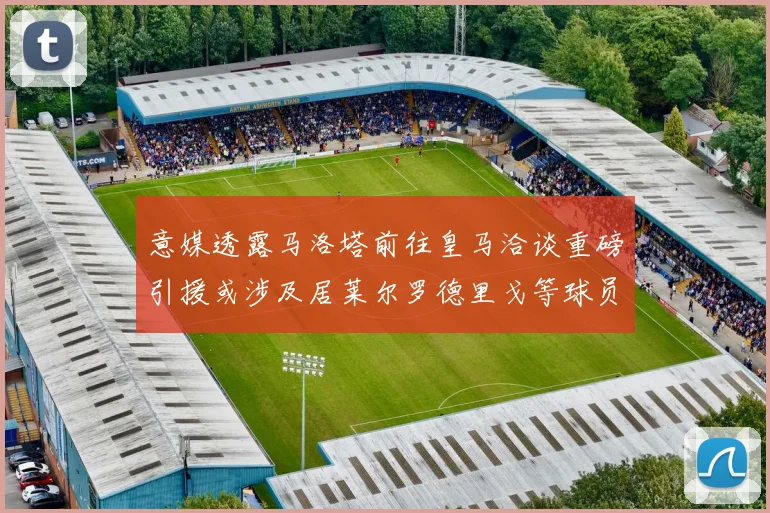 意媒透露马洛塔前往皇马洽谈重磅引援或涉及居莱尔罗德里戈等球员