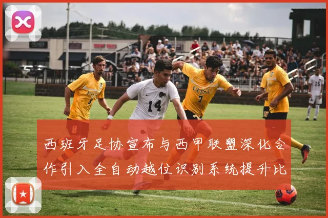 西班牙足协宣布与西甲联盟深化合作引入全自动越位识别系统提升比赛公正性