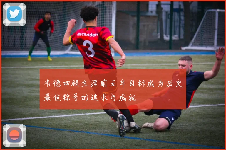 韦德回顾生涯前五年目标成为历史最佳称号的追求与成就
