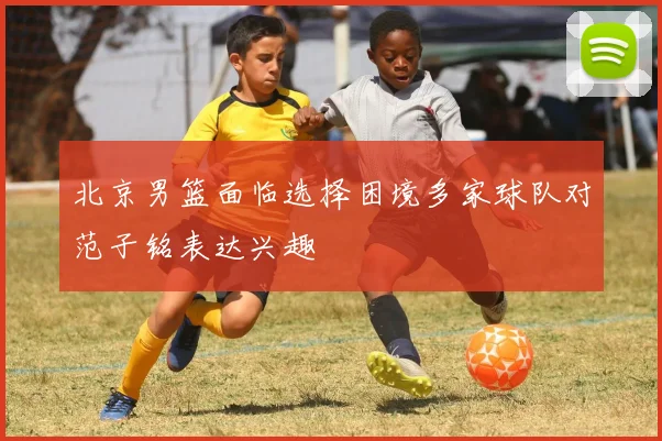 北京男篮面临选择困境多家球队对范子铭表达兴趣