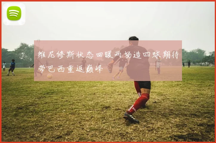 维尼修斯状态回暖两场造四球期待带巴西重返巅峰