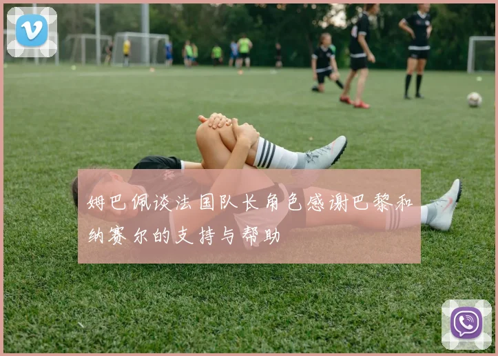 姆巴佩谈法国队长角色感谢巴黎和纳赛尔的支持与帮助