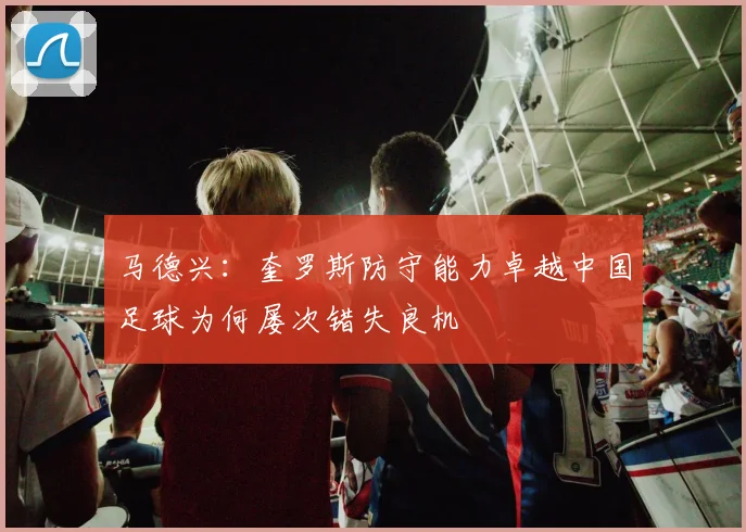 马德兴：奎罗斯防守能力卓越中国足球为何屡次错失良机