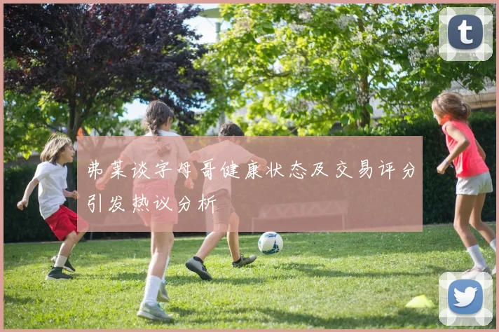 弗莱谈字母哥健康状态及交易评分引发热议分析