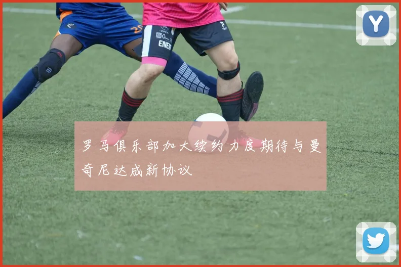 罗马俱乐部加大续约力度期待与曼奇尼达成新协议