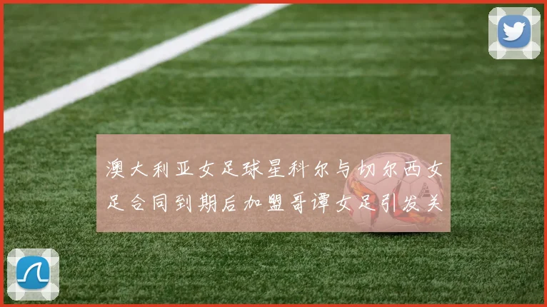 澳大利亚女足球星科尔与切尔西女足合同到期后加盟哥谭女足引发关注
