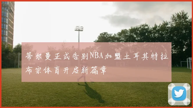 蒂尔曼正式告别NBA加盟土耳其特拉布宗体育开启新篇章