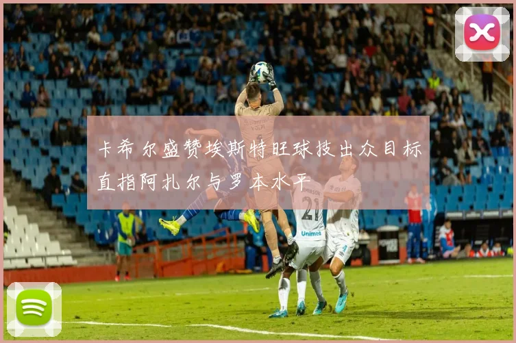 卡希尔盛赞埃斯特旺球技出众目标直指阿扎尔与罗本水平
